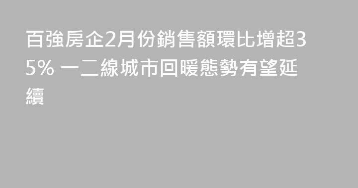 百強房企2月份銷售額環比增超35% 一二線城市回暖態勢有望延續