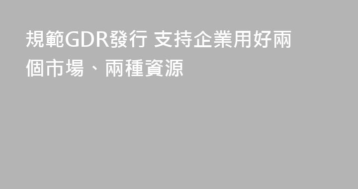 規範GDR發行 支持企業用好兩個市場、兩種資源