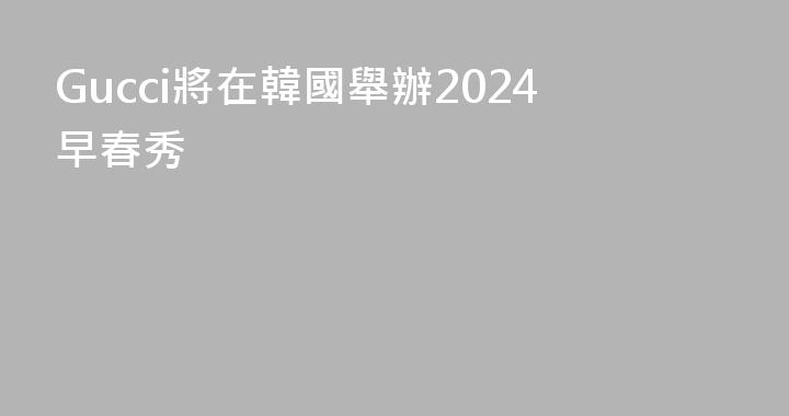 Gucci將在韓國舉辦2024早春秀