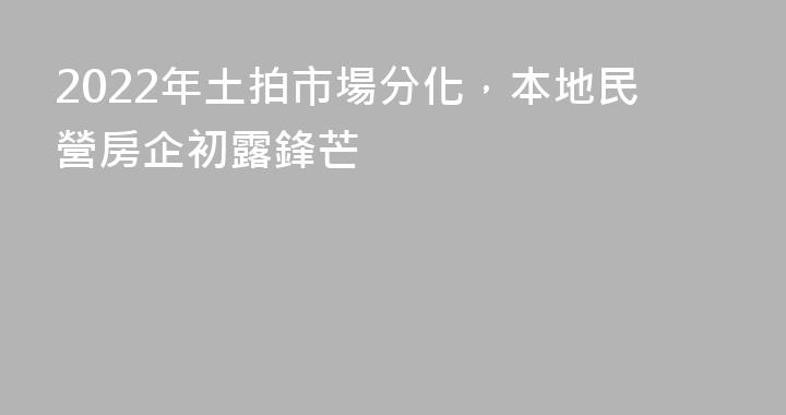 2022年土拍市場分化，本地民營房企初露鋒芒