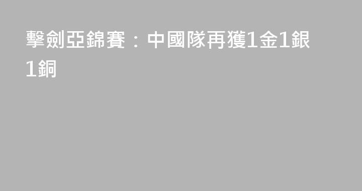 擊劍亞錦賽：中國隊再獲1金1銀1銅