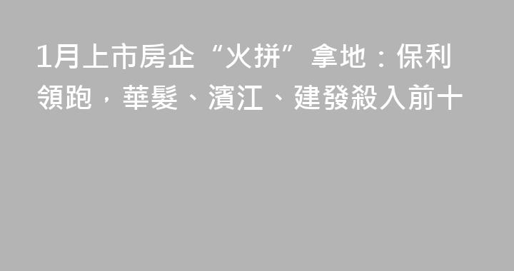 1月上市房企“火拼”拿地：保利領跑，華髮、濱江、建發殺入前十