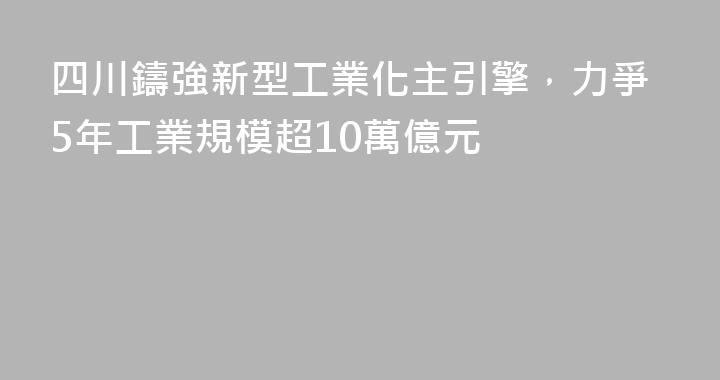 四川鑄強新型工業化主引擎，力爭5年工業規模超10萬億元