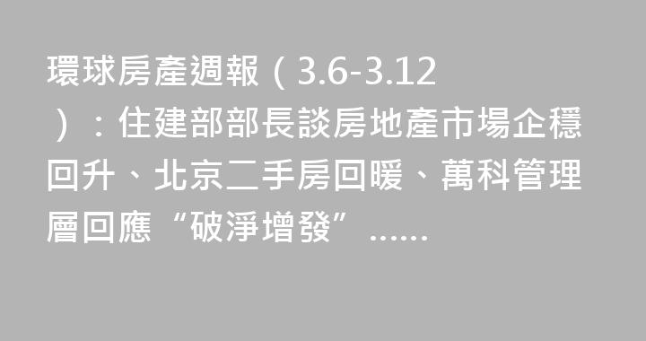 環球房產週報（3.6-3.12）：住建部部長談房地產市場企穩回升、北京二手房回暖、萬科管理層回應“破淨增發”……
