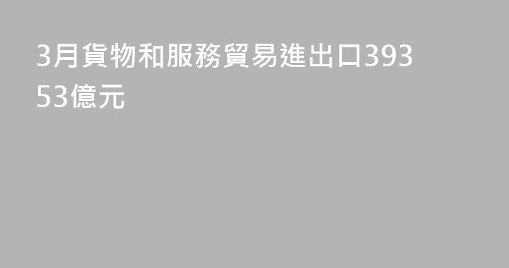 3月貨物和服務貿易進出口39353億元