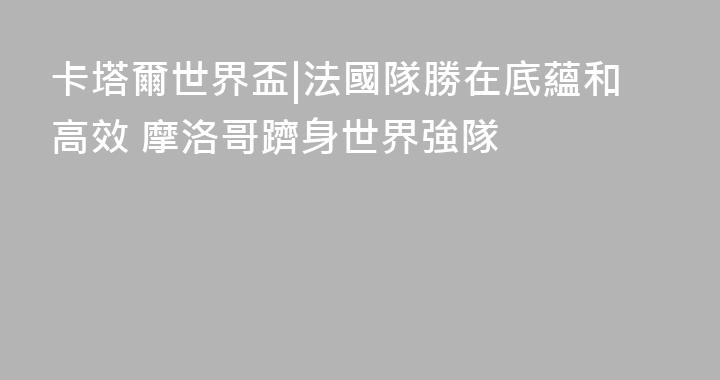 卡塔爾世界盃|法國隊勝在底蘊和高效 摩洛哥躋身世界強隊