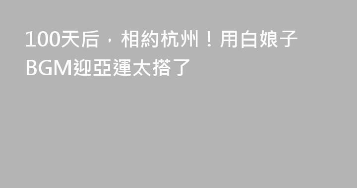 100天后，相約杭州！用白娘子BGM迎亞運太搭了