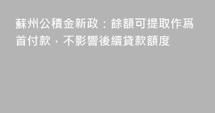 蘇州公積金新政：餘額可提取作爲首付款，不影響後續貸款額度