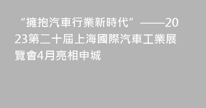 “擁抱汽車行業新時代”——2023第二十屆上海國際汽車工業展覽會4月亮相申城