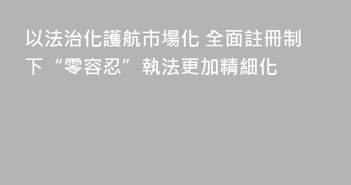 以法治化護航市場化 全面註冊制下“零容忍”執法更加精細化