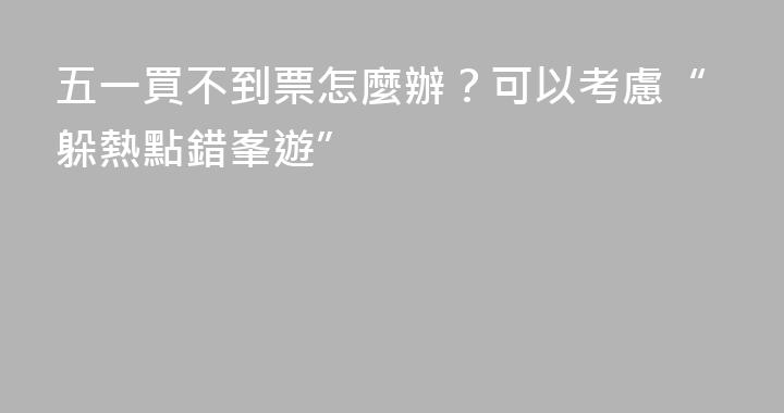 五一買不到票怎麼辦？可以考慮“躲熱點錯峯遊”