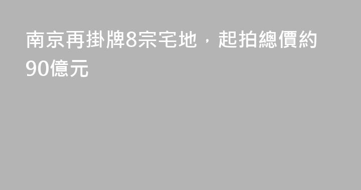 南京再掛牌8宗宅地，起拍總價約90億元