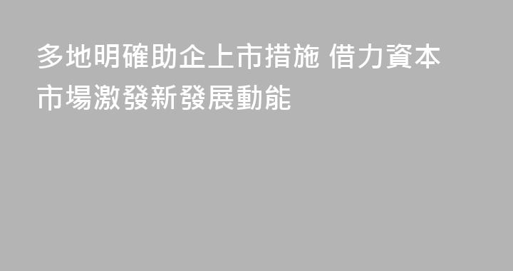 多地明確助企上市措施 借力資本市場激發新發展動能