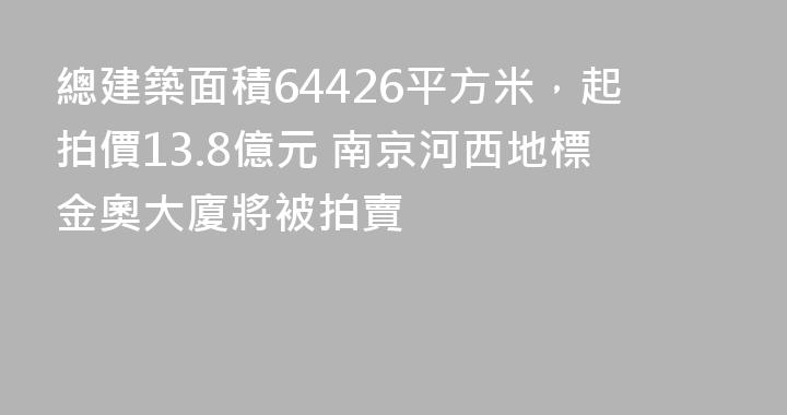 總建築面積64426平方米，起拍價13.8億元 南京河西地標金奧大廈將被拍賣