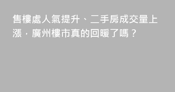 售樓處人氣提升、二手房成交量上漲，廣州樓市真的回暖了嗎？