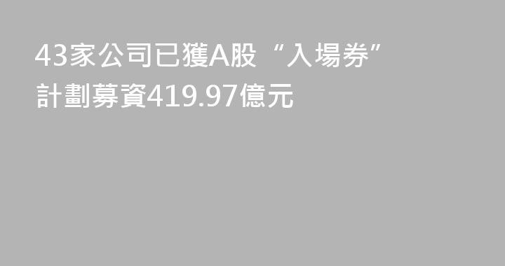 43家公司已獲A股“入場券” 計劃募資419.97億元