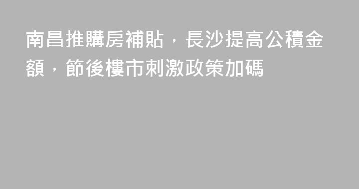 南昌推購房補貼，長沙提高公積金額，節後樓市刺激政策加碼