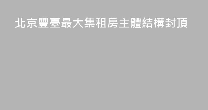 北京豐臺最大集租房主體結構封頂