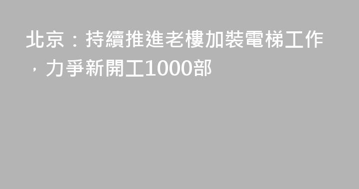 北京：持續推進老樓加裝電梯工作，力爭新開工1000部