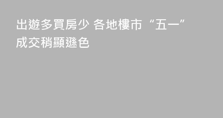出遊多買房少 各地樓市“五一”成交稍顯遜色