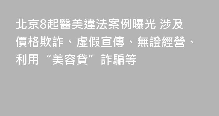 北京8起醫美違法案例曝光 涉及價格欺詐、虛假宣傳、無證經營、利用“美容貸”詐騙等