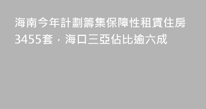 海南今年計劃籌集保障性租賃住房3455套，海口三亞佔比逾六成