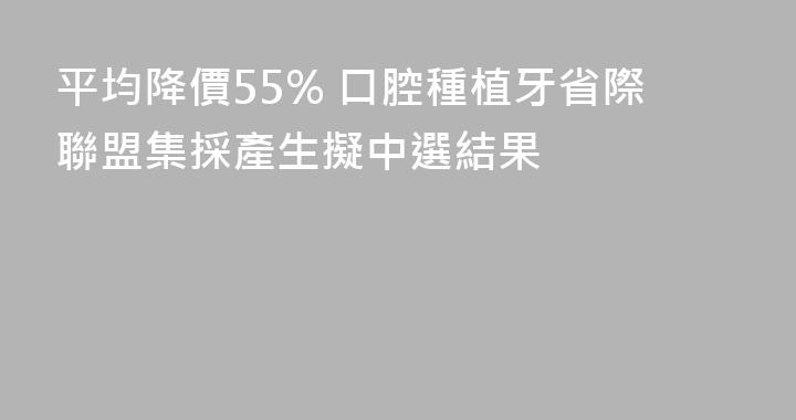 平均降價55% 口腔種植牙省際聯盟集採產生擬中選結果