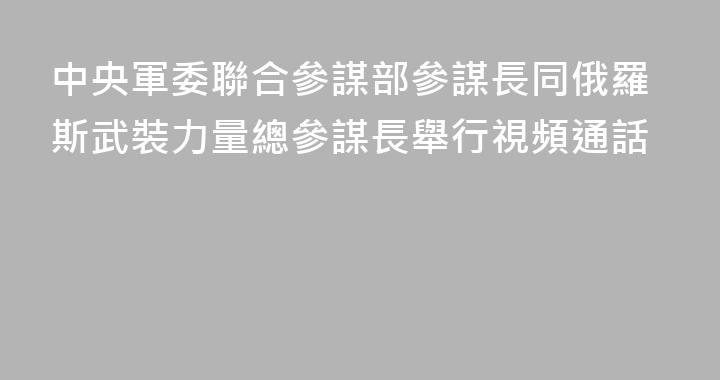 中央軍委聯合參謀部參謀長同俄羅斯武裝力量總參謀長舉行視頻通話