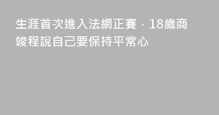 生涯首次進入法網正賽，18歲商竣程說自己要保持平常心