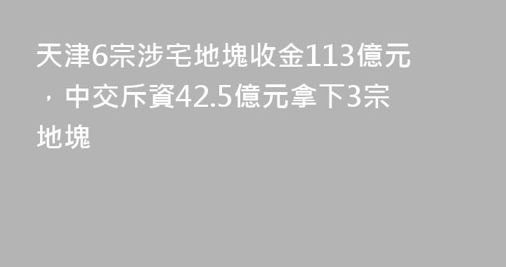 天津6宗涉宅地塊收金113億元，中交斥資42.5億元拿下3宗地塊