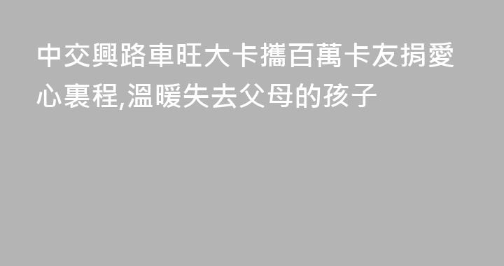 中交興路車旺大卡攜百萬卡友捐愛心裏程,溫暖失去父母的孩子