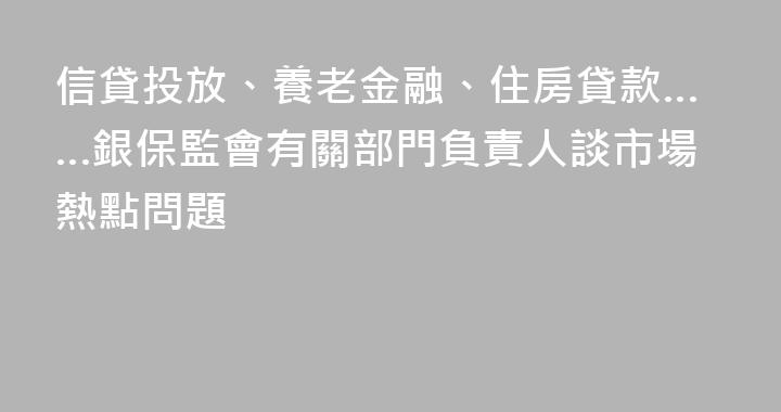信貸投放、養老金融、住房貸款……銀保監會有關部門負責人談市場熱點問題