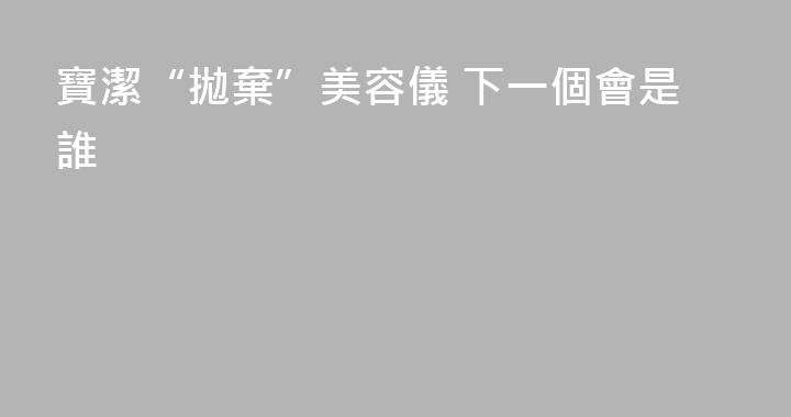 寶潔“拋棄”美容儀 下一個會是誰