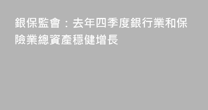 銀保監會：去年四季度銀行業和保險業總資產穩健增長