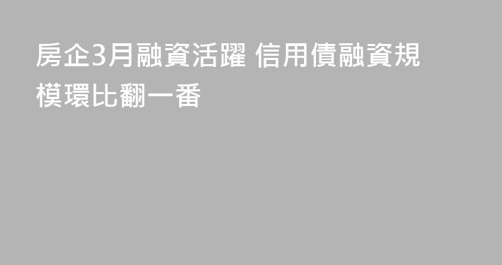 房企3月融資活躍 信用債融資規模環比翻一番