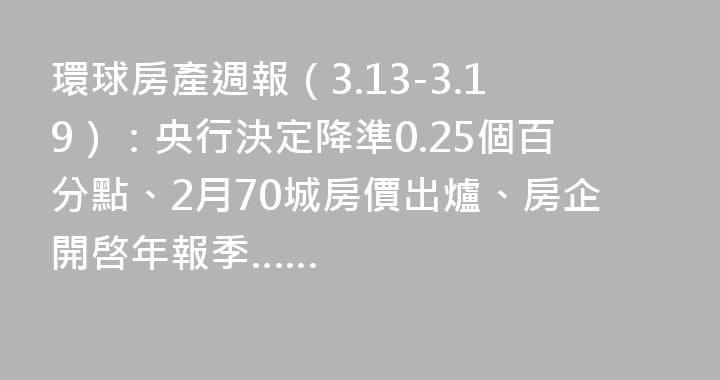環球房產週報（3.13-3.19）：央行決定降準0.25個百分點、2月70城房價出爐、房企開啓年報季……
