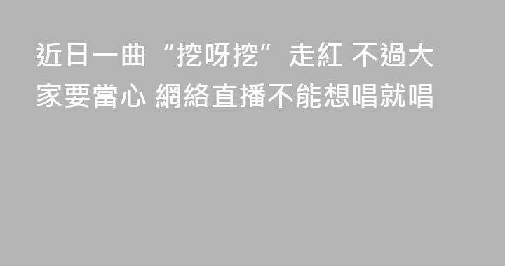 近日一曲“挖呀挖”走紅 不過大家要當心 網絡直播不能想唱就唱