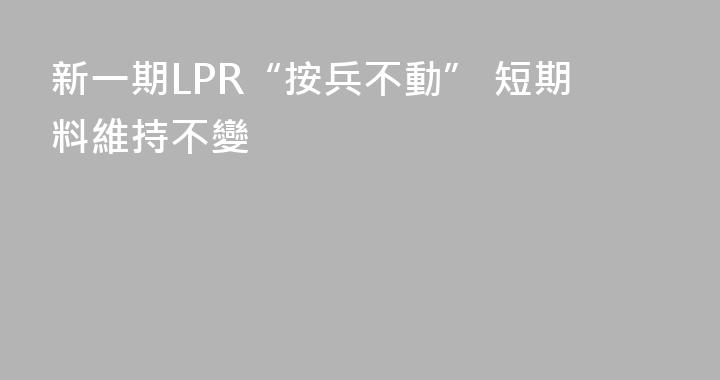 新一期LPR“按兵不動” 短期料維持不變