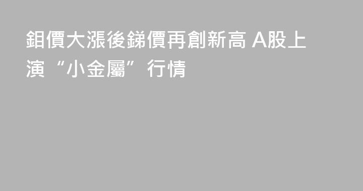 鉬價大漲後銻價再創新高 A股上演“小金屬”行情
