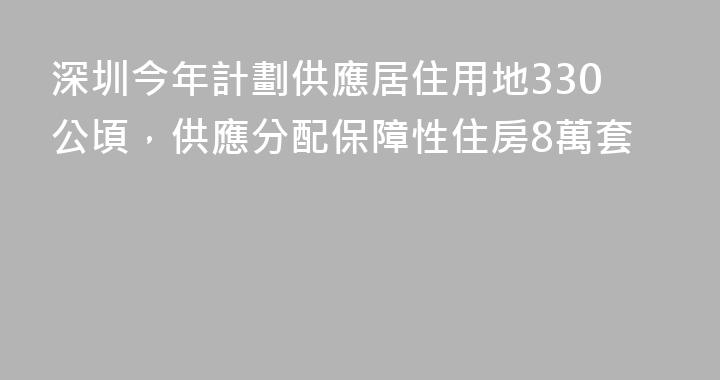 深圳今年計劃供應居住用地330公頃，供應分配保障性住房8萬套