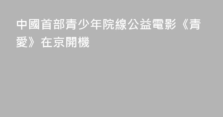 中國首部青少年院線公益電影《青愛》在京開機