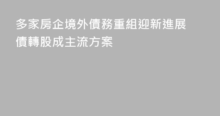 多家房企境外債務重組迎新進展 債轉股成主流方案
