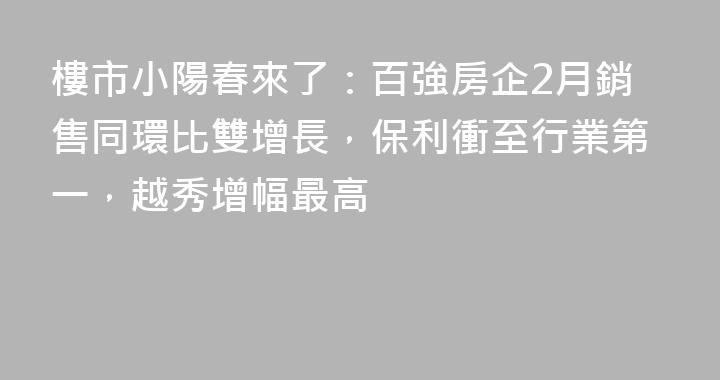 樓市小陽春來了：百強房企2月銷售同環比雙增長，保利衝至行業第一，越秀增幅最高