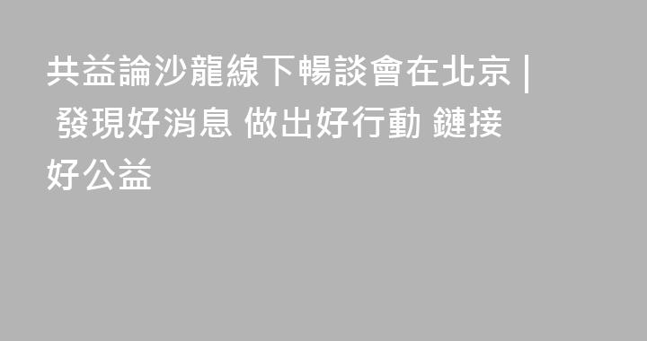 共益論沙龍線下暢談會在北京 | 發現好消息 做出好行動 鏈接好公益