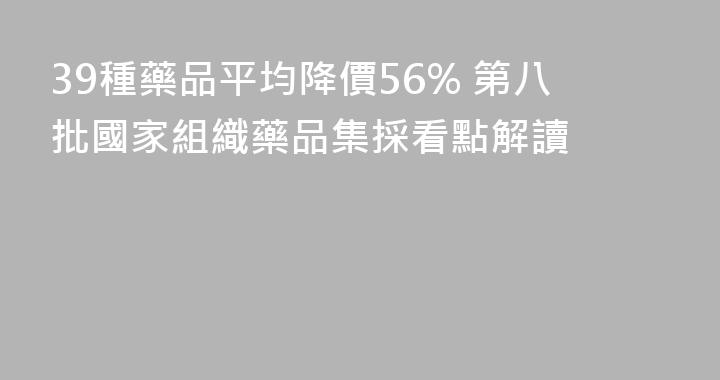 39種藥品平均降價56% 第八批國家組織藥品集採看點解讀