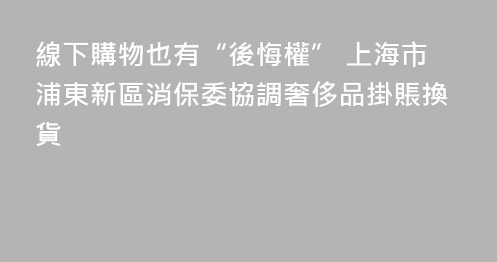 線下購物也有“後悔權” 上海市浦東新區消保委協調奢侈品掛賬換貨