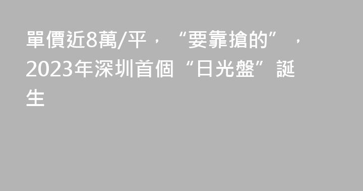 單價近8萬/平，“要靠搶的”，2023年深圳首個“日光盤”誕生