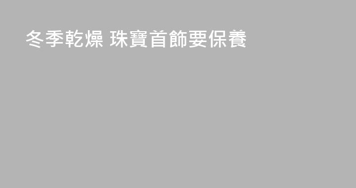 冬季乾燥 珠寶首飾要保養