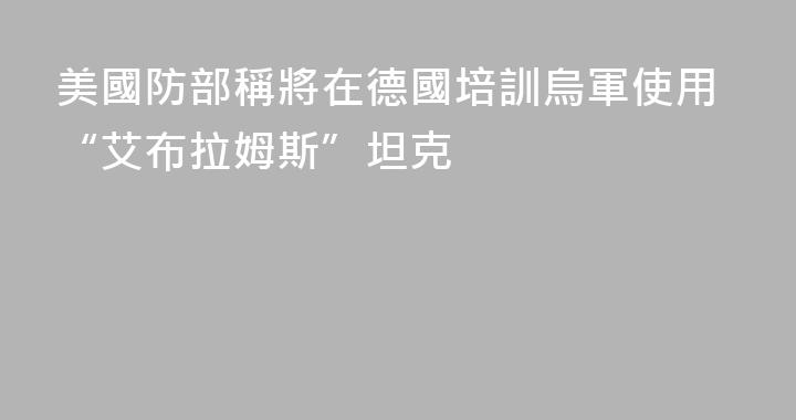 美國防部稱將在德國培訓烏軍使用“艾布拉姆斯”坦克