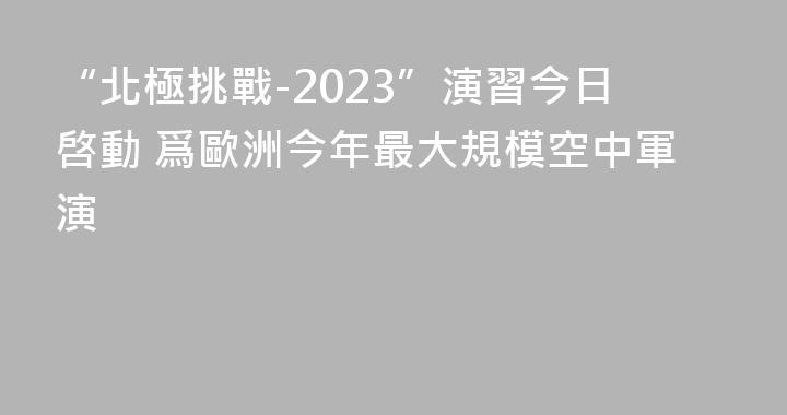 “北極挑戰-2023”演習今日啓動 爲歐洲今年最大規模空中軍演